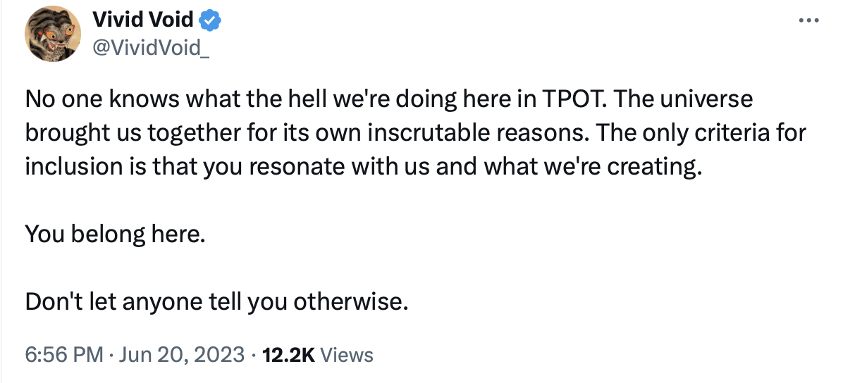 a tweet by @VividVoid_ that reads: No one knows what the hell we’re doing here in TPOT. The universe brought us together for its own inscrutable reasons. The only criteria for inclusion is that you resonate with us and what we’re creating. You belong here. Don’t let anyone tell you otherwise.